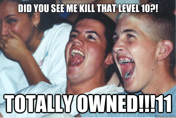 DID YOU SEE ME KILL THAT LEVEL 10?! TOTALLY OWNED!!!11  Immature High Schoolers