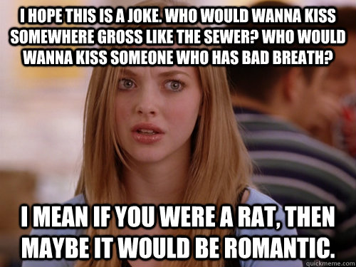I hope this is a joke. Who would wanna kiss somewhere gross like the sewer? Who would wanna kiss someone who has bad breath?  I mean if you were a rat, then maybe it would be romantic.   MEAN GIRLS KAREN