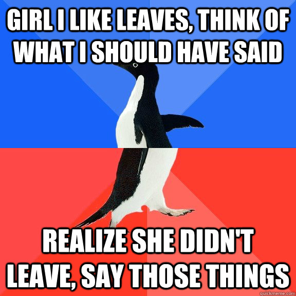 Girl i like leaves, think of what i should have said realize she didn't leave, say those things  Socially Awkward Awesome Penguin