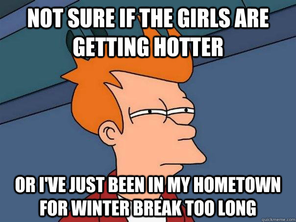 Not sure if the girls are getting hotter Or I've just been in my hometown for winter break too long  Futurama Fry