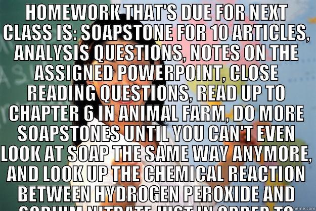 HOMEWORK THAT'S DUE FOR NEXT CLASS IS: SOAPSTONE FOR 10 ARTICLES, ANALYSIS QUESTIONS, NOTES ON THE ASSIGNED POWERPOINT, CLOSE READING QUESTIONS, READ UP TO CHAPTER 6 IN ANIMAL FARM, DO MORE SOAPSTONES UNTIL YOU CAN'T EVEN LOOK AT SOAP THE SAME WAY ANYMORE  Unhelpful High School Teacher