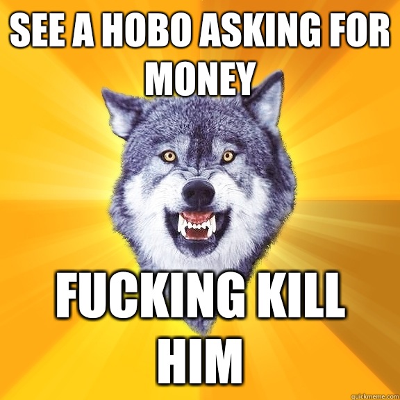 See a hobo asking for money Fucking kill him  Courage Wolf