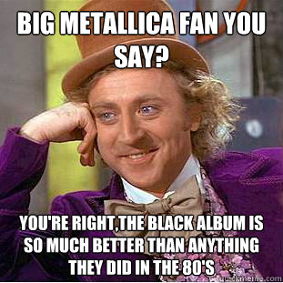 big metallica fan you say? you're right,the black album is so much better than anything they did in the 80's  Condescending Wonka