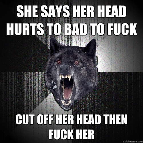 she says her head hurts to bad to fuck CUT OFF HER HEAD THEN FUCK HER  Insanity Wolf