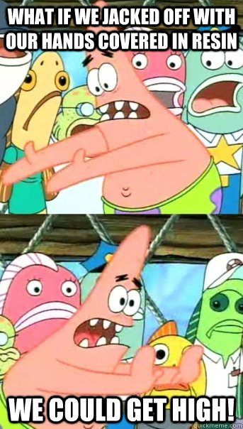 What if we jacked off with our hands covered in resin we could get high!  Push it somewhere else Patrick