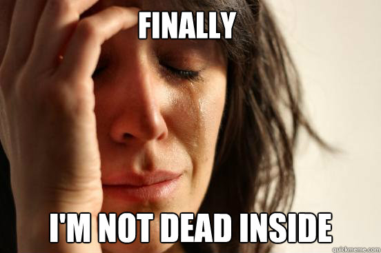 FINALLY I'm not dead inside  First World Problems