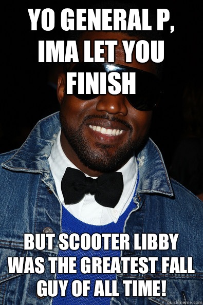 Yo General P, Ima let you finish But Scooter Libby was the greatest fall guy of all time! - Yo General P, Ima let you finish But Scooter Libby was the greatest fall guy of all time!  Kanye East