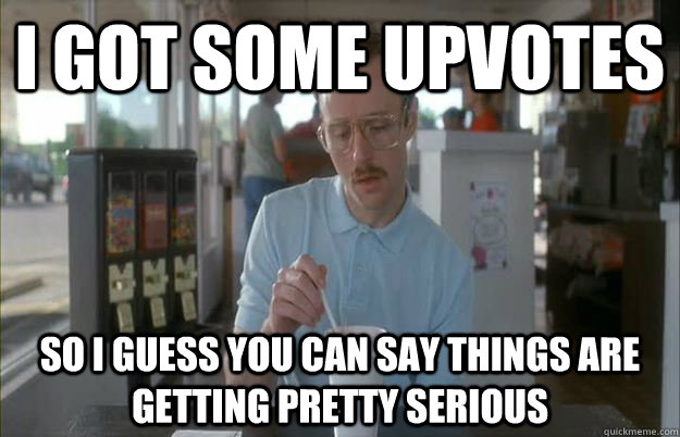 I got some upvotes So I guess you can say things are getting pretty serious  Things are getting pretty serious