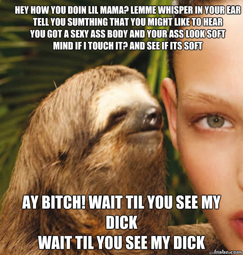Hey how you doin lil mama? lemme whisper in your ear
Tell you sumthing that you might like to hear
You got a sexy ass body and your ass look soft
Mind if I touch it? and see if its soft Ay bitch! wait til you see my dick
Wait til you see my dick - Hey how you doin lil mama? lemme whisper in your ear
Tell you sumthing that you might like to hear
You got a sexy ass body and your ass look soft
Mind if I touch it? and see if its soft Ay bitch! wait til you see my dick
Wait til you see my dick  rape sloth