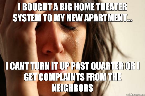 I bought a big home theater system to my new apartment... I cant turn it up past quarter or I get complaints from the neighbors  First World Problems