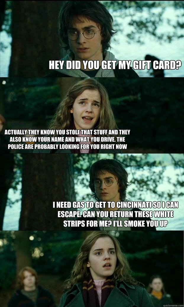 hey did you get my gift card? Actually they know you stole that stuff and they also know your name and what you drive. The police are probably looking for you right now I need gas to get to cincinnati so i can escape. Can you return these white strips for - hey did you get my gift card? Actually they know you stole that stuff and they also know your name and what you drive. The police are probably looking for you right now I need gas to get to cincinnati so i can escape. Can you return these white strips for  Horny Harry