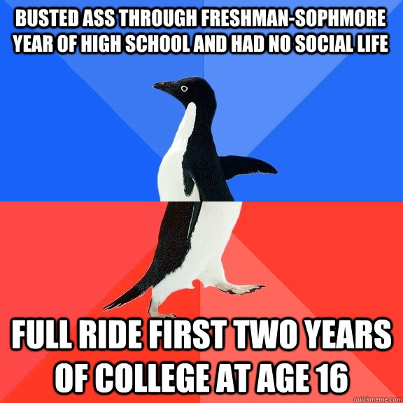 Busted ass through freshman-sophmore year of high school and had no social life Full ride first two years of college at age 16  Socially Awkward Awesome Penguin
