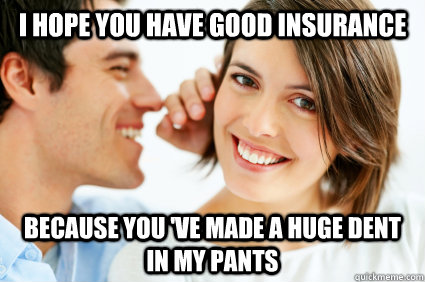 I hope you have good insurance Because you 've made a huge dent in my pants  Bad Pick-up line Paul