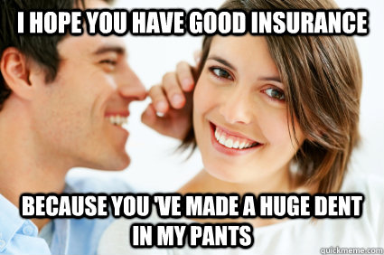 I hope you have good insurance Because you 've made a huge dent in my pants  Bad Pick-up line Paul