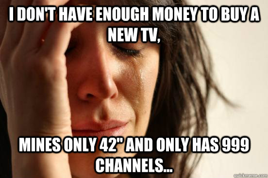 I don't have enough money to buy a new tv, mines only 42