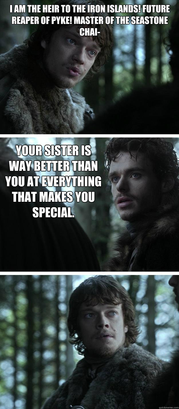 I am the heir to the Iron Islands! Future Reaper of Pyke! Master of the Seastone Chai- Your sister is way better than you at everything that makes you special.  Unappreciated Theon