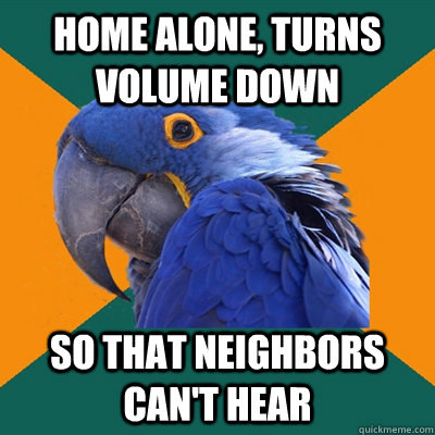 home alone, turns volume down so that neighbors can't hear  Paranoid Parrot