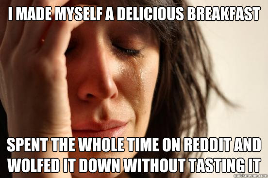 I made myself a delicious breakfast spent the whole time on reddit and wolfed it down without tasting it  First World Problems