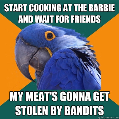 start cooking at the barbie and wait for friends My meat's gonna get stolen by bandits  Paranoid Parrot