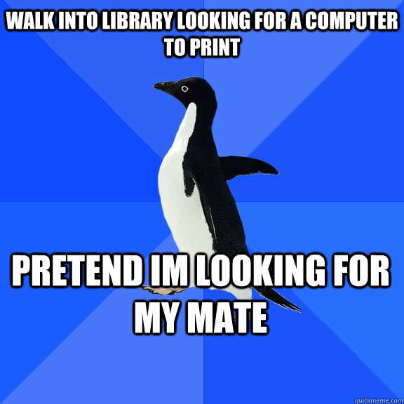 walk into library looking for a computer to print pretend im looking for my mate  Socially Awkward Penguin