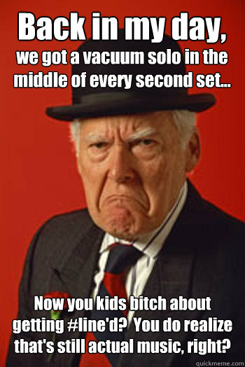 Back in my day, Now you kids bitch about getting #line'd?  You do realize that's still actual music, right? we got a vacuum solo in the middle of every second set... - Back in my day, Now you kids bitch about getting #line'd?  You do realize that's still actual music, right? we got a vacuum solo in the middle of every second set...  Pissed old guy