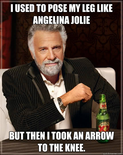 I used to pose my leg like Angelina Jolie but then I took an arrow to the knee.  Dos Equis man
