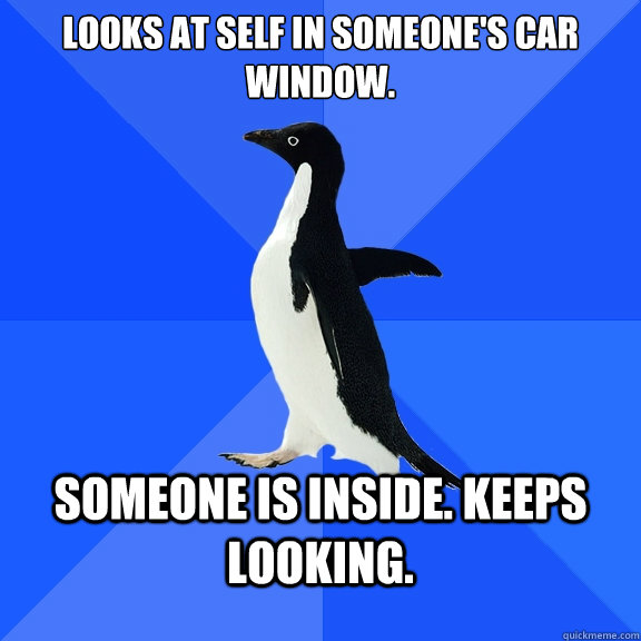 Looks at self in someone's car window. Someone is inside. Keeps looking.  Socially Awkward Penguin