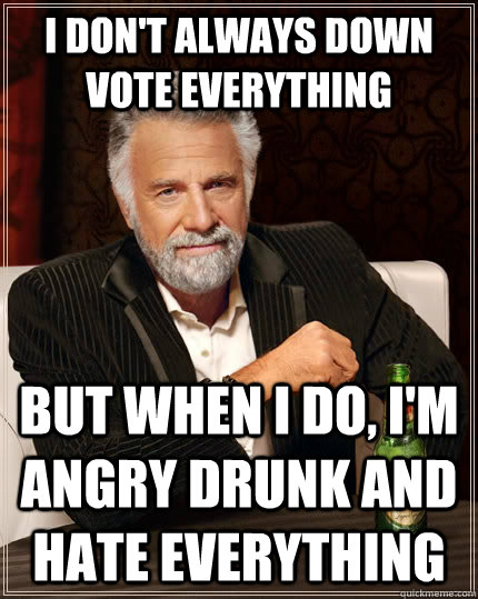 I don't always down vote everything but when I do, I'm angry drunk and hate everything  The Most Interesting Man In The World