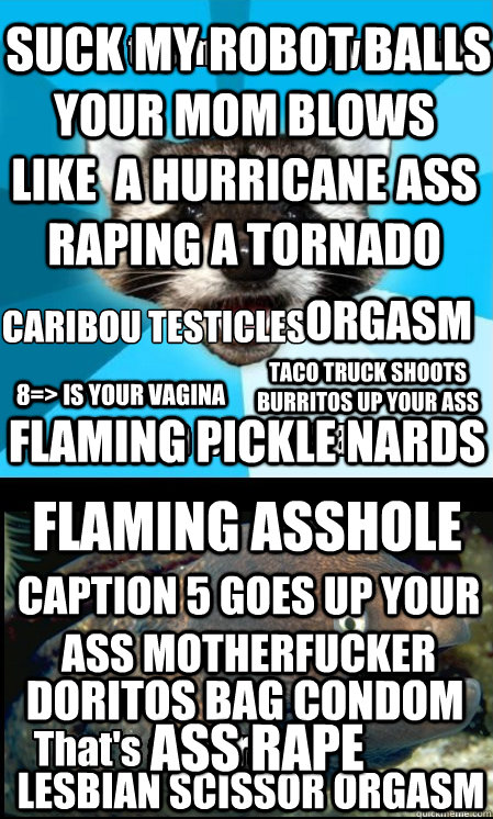 your mom blows like  a hurricane ass raping a tornado Lesbian scissor orgasm flaming asshole suck my robot balls Caption 5 goes up your ass motherfucker caribou testicles
 flaming pickle nards 8=> is your vagina Taco truck shoots burritos up your ass ORga  Lame Pun Duet