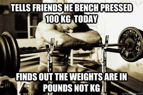 Tells friends he Bench Pressed 100 KG  today finds out the weights are in pounds not kg  sad gym rat