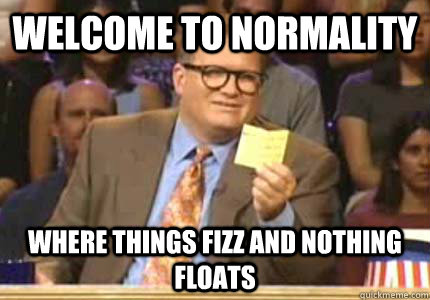 WELCOME TO NORMALITY  Where THINGS FIZZ AND NOTHING FLOATS  Whose Line