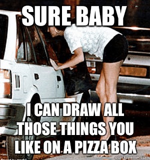 Sure baby I can draw all those things you like on a pizza box  Karma Whore