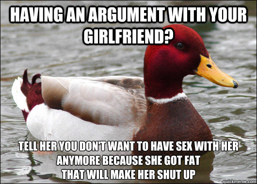 Having an argument with your girlfriend? tell her you don't want to have sex with her anymore because she got fat
that will make her shut up - Having an argument with your girlfriend? tell her you don't want to have sex with her anymore because she got fat
that will make her shut up  Malicious Advice Mallard