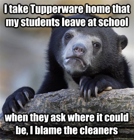 I take Tupperware home that my students leave at school when they ask where it could be, I blame the cleaners  Confession Bear