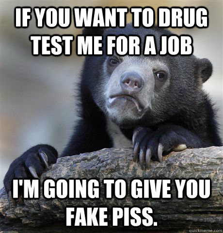 if you want to drug test me for a job I'm going to give you fake piss.  Confession Bear