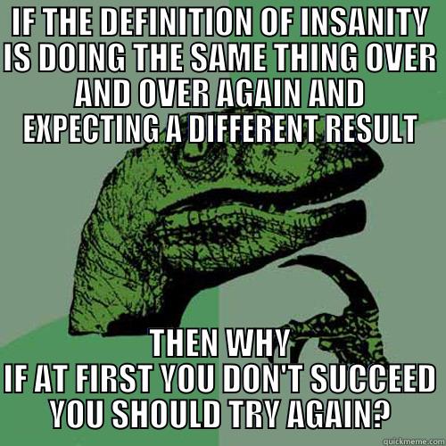 IF THE DEFINITION OF INSANITY IS DOING THE SAME THING OVER AND OVER AGAIN AND EXPECTING A DIFFERENT RESULT THEN WHY IF AT FIRST YOU DON'T SUCCEED YOU SHOULD TRY AGAIN? Philosoraptor