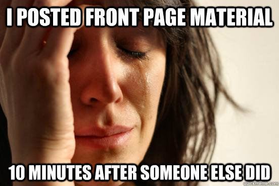 I posted front page material 10 minutes after someone else did  First World Problems