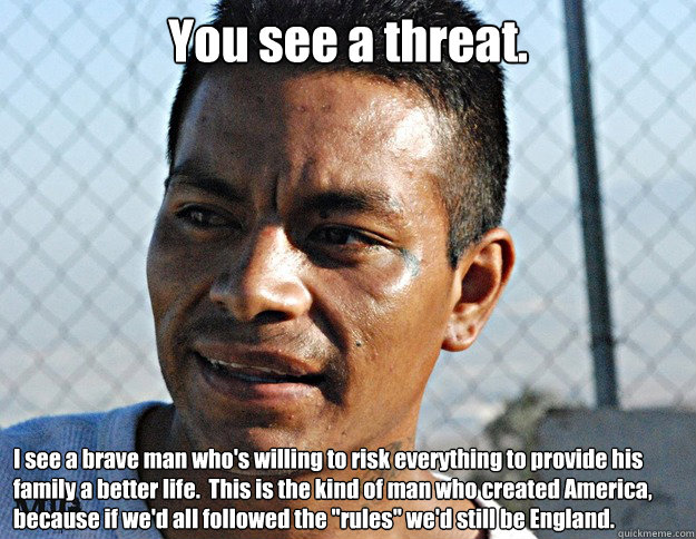 You see a threat. I see a brave man who's willing to risk everything to provide his family a better life.  This is the kind of man who created America, because if we'd all followed the 