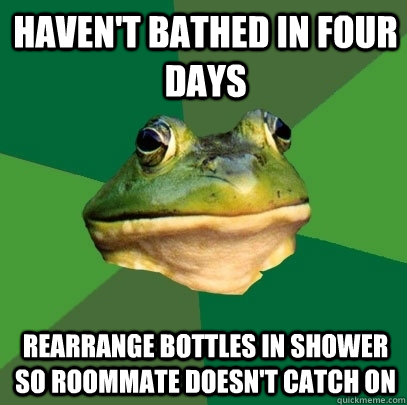 Haven't bathed in four days Rearrange bottles in shower so roommate doesn't catch on  Foul Bachelor Frog