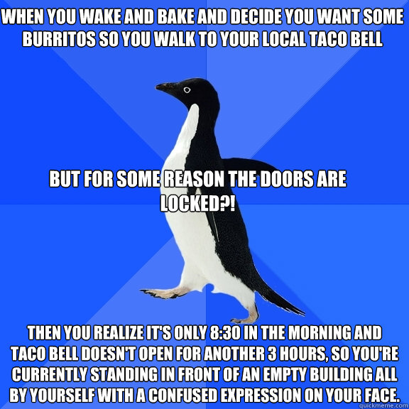 When you wake and bake and decide you want some burritos so you walk to your local taco bell  Then you realize it's only 8:30 in the morning and taco bell doesn't open for another 3 hours, so you're currently standing in front of an empty building all by   Socially Awkward Penguin