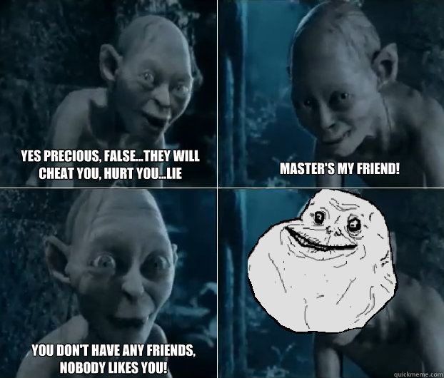 yes precious, false...they will cheat you, hurt you...lie master's my friend! you don't have any friends, nobody likes you! - yes precious, false...they will cheat you, hurt you...lie master's my friend! you don't have any friends, nobody likes you!  Gollum Forever Alone