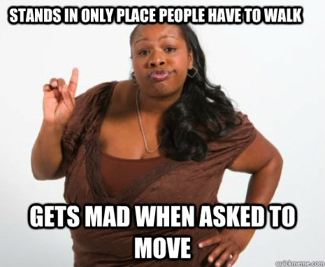 Stands in only place people have to walk Gets mad when asked to move  Oh hell no