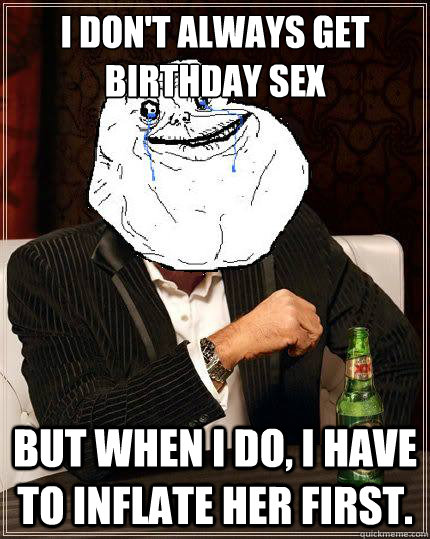 I don't always get birthday sex but when i do, i have to inflate her first.  Most Forever Alone In The World
