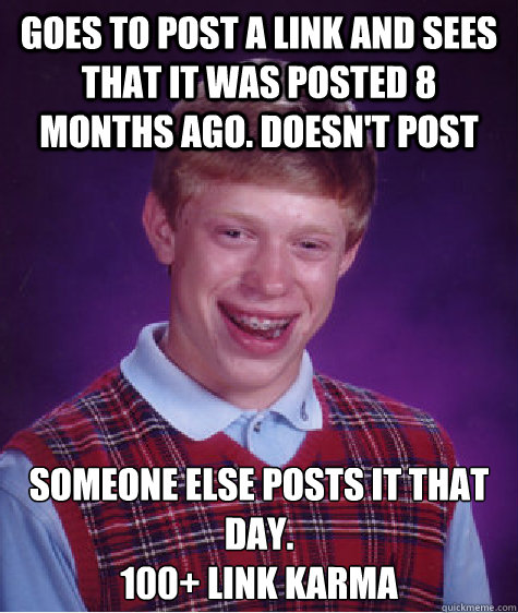 goes to post a link and sees that it was posted 8 months ago. doesn't post Someone else posts it that day.
100+ link karma - goes to post a link and sees that it was posted 8 months ago. doesn't post Someone else posts it that day.
100+ link karma  Bad Luck Brian
