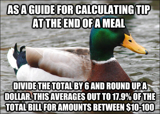 As a guide for calculating tip at the end of a meal Divide the total by 6 and round up a dollar. This averages out to 17.9% of the total bill for amounts between $10-100  Actual Advice Mallard