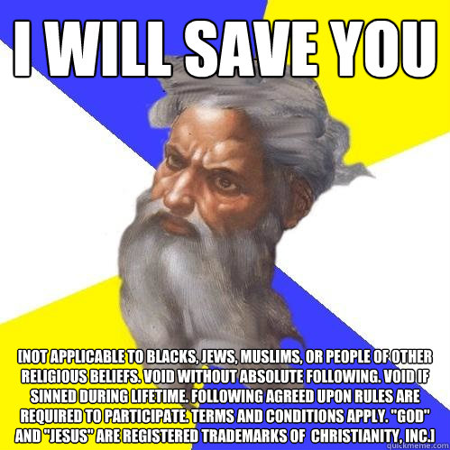 I will save you [Not applicable to blacks, jews, muslims, or people of other religious beliefs. Void without absolute following. Void if sinned during lifetime. Following agreed upon rules are required to participate. Terms and conditions apply. 
