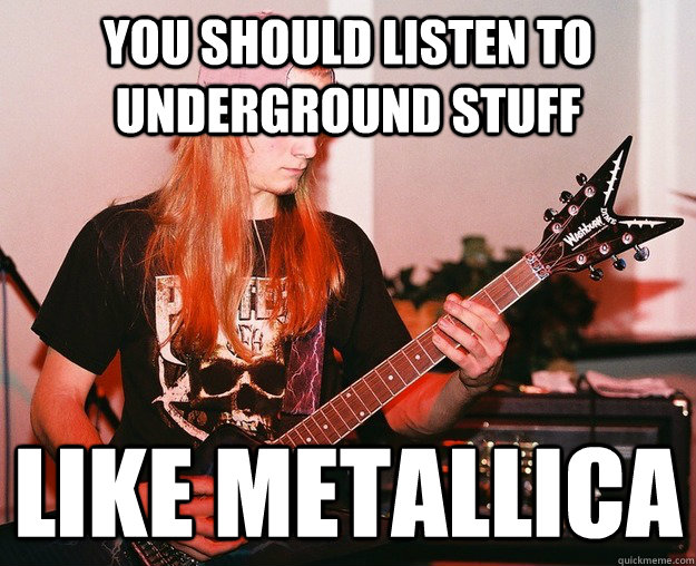 You should listen to underground stuff like metallica  Annoying Metal Kid