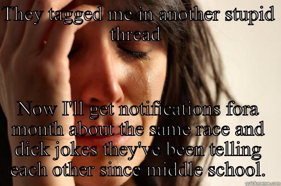 THEY TAGGED ME IN ANOTHER STUPID THREAD  NOW I'LL GET NOTIFICATIONS FORA MONTH ABOUT THE SAME RACE AND DICK JOKES THEY'VE BEEN TELLING EACH OTHER SINCE MIDDLE SCHOOL. First World Problems