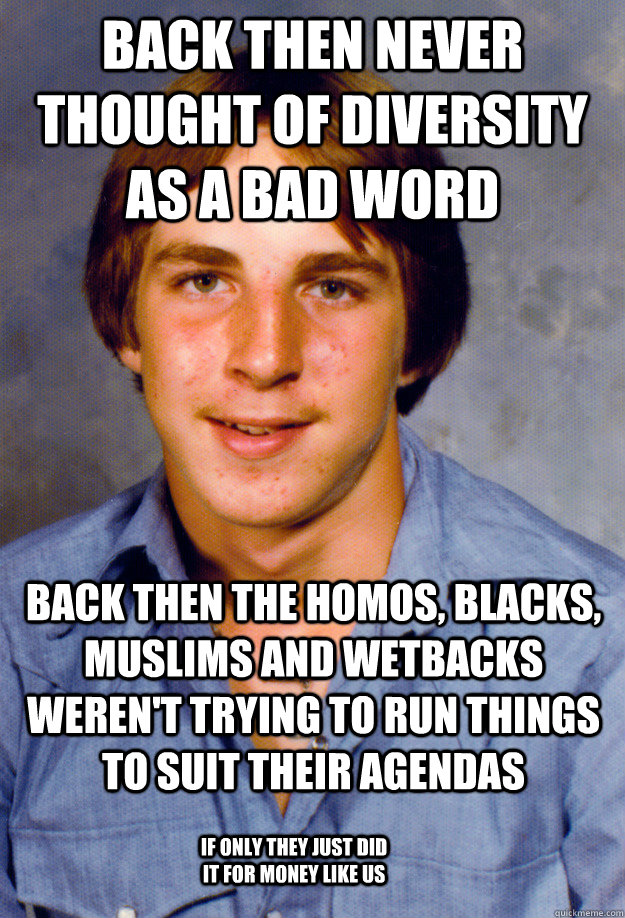back then never thought of diversity as a bad word back then the homos, blacks, muslims and wetbacks weren't trying to run things to suit their agendas if only they just did it for money like us - back then never thought of diversity as a bad word back then the homos, blacks, muslims and wetbacks weren't trying to run things to suit their agendas if only they just did it for money like us  Old Economy Steven
