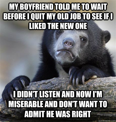 MY BOYFRIEND TOLD ME TO WAIT BEFORE I QUIT MY OLD JOB TO SEE IF I LIKED THE NEW ONE I DIDN'T LISTEN AND NOW I'M MISERABLE AND DON'T WANT TO ADMIT HE WAS RIGHT  Confession Bear